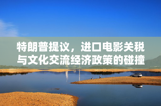 特朗普提议，进口电影关税与文化交流经济政策的碰撞
