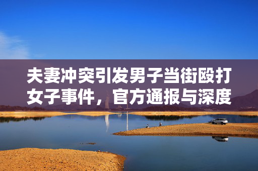 夫妻冲突引发男子当街殴打女子事件，官方通报与深度反思的思考