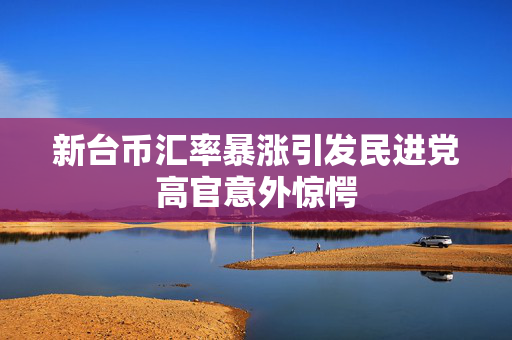 新台币汇率暴涨引发民进党高官意外惊愕