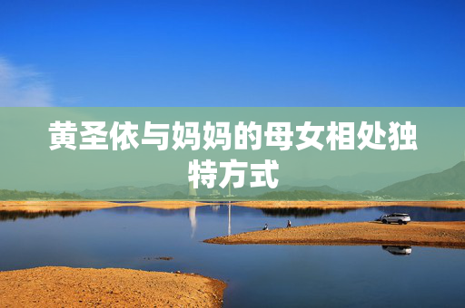 黄圣依与妈妈的母女相处独特方式