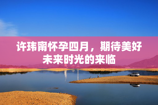 许玮甯怀孕四月，期待美好未来时光的来临