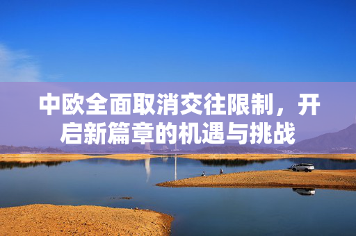 中欧全面取消交往限制，开启新篇章的机遇与挑战