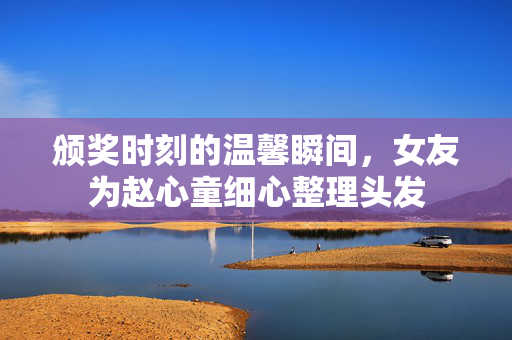 颁奖时刻的温馨瞬间，女友为赵心童细心整理头发