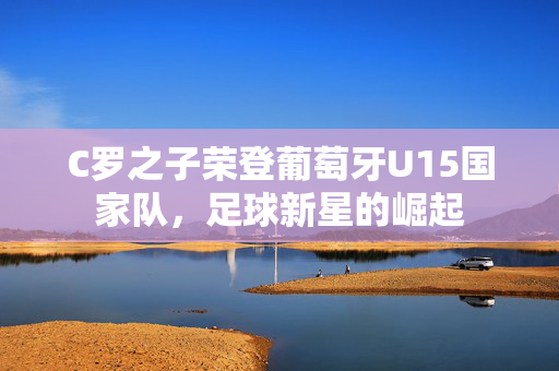 C罗之子荣登葡萄牙U15国家队，足球新星的崛起