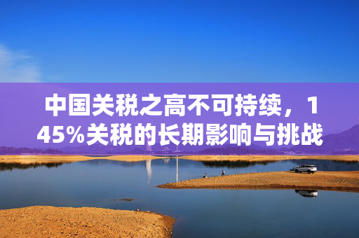 中国关税之高不可持续，145%关税的长期影响与挑战