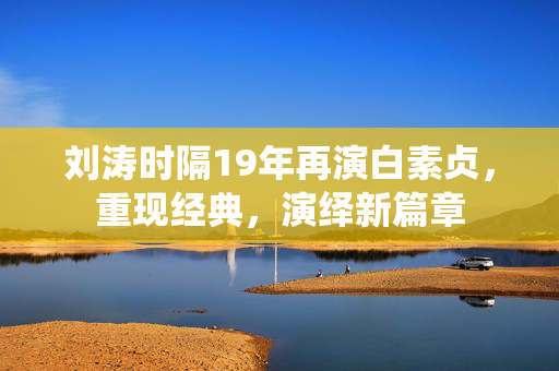 刘涛时隔19年再演白素贞，重现经典，演绎新篇章