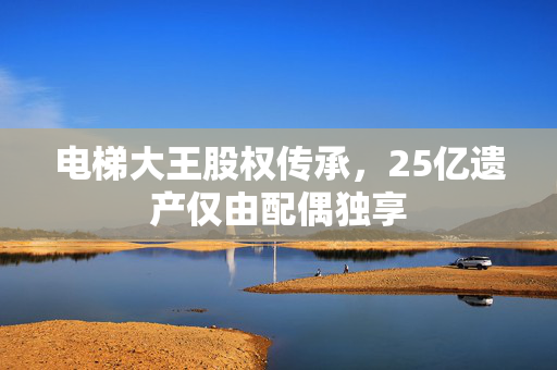 电梯大王股权传承，25亿遗产仅由配偶独享