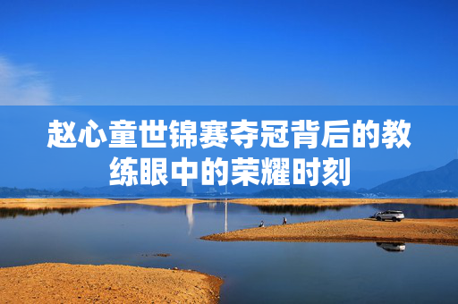 赵心童世锦赛夺冠背后的教练眼中的荣耀时刻