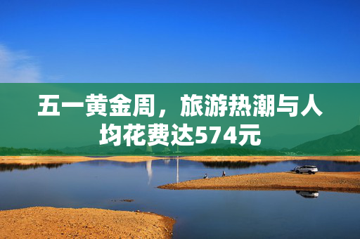 五一黄金周，旅游热潮与人均花费达574元